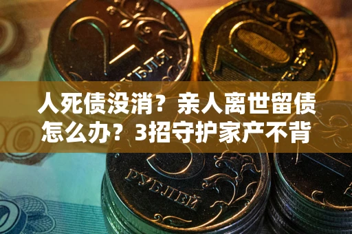 武汉人死债没消？亲人离世留债怎么办？3招守护家产不背锅