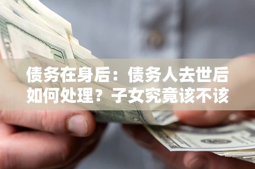武汉债务在身后：债务人去世后如何处理？子女究竟该不该还钱？