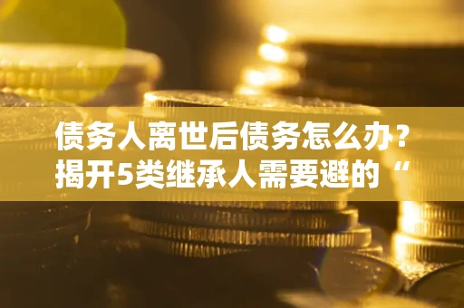 武汉债务人离世后债务怎么办？揭开5类继承人需要避的“坑”