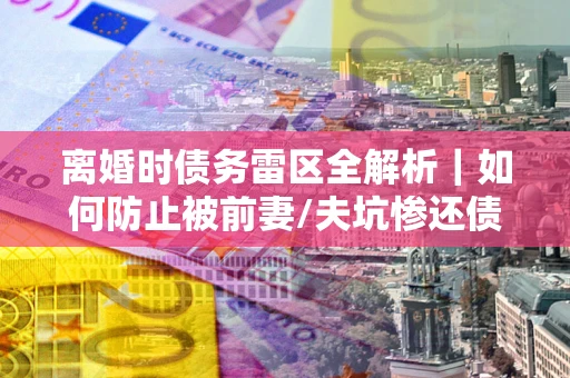 武汉离婚时债务雷区全解析｜如何防止被前妻/夫坑惨还债？