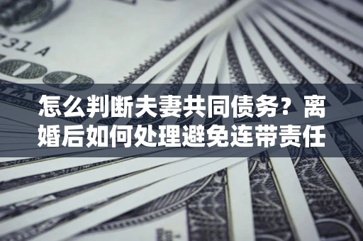 武汉怎么判断夫妻共同债务？离婚后如何处理避免连带责任？